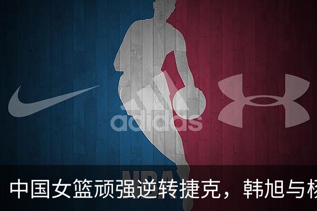 中国女篮顽强逆转捷克，韩旭与杨舒予表现突出